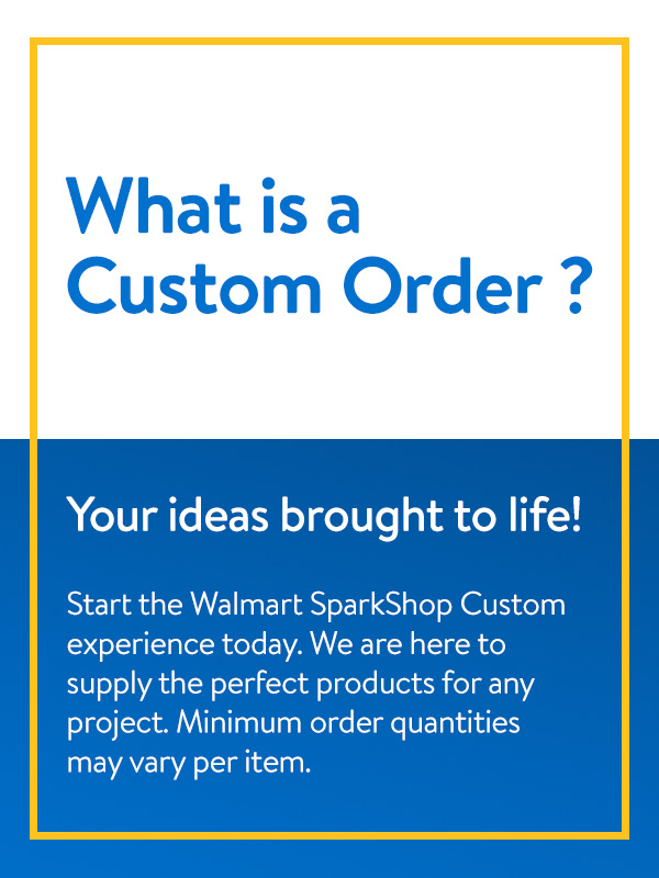 What is a custom order? Your ideas brought to life! Start the Walmart SparkShop custom experience today. We are here to supply the perfect products for any project. Minimum order quantities may vary per item.